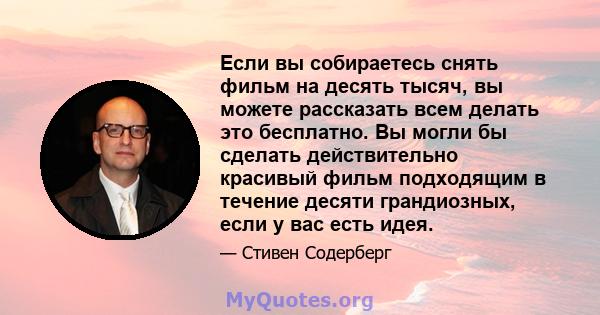 Если вы собираетесь снять фильм на десять тысяч, вы можете рассказать всем делать это бесплатно. Вы могли бы сделать действительно красивый фильм подходящим в течение десяти грандиозных, если у вас есть идея.