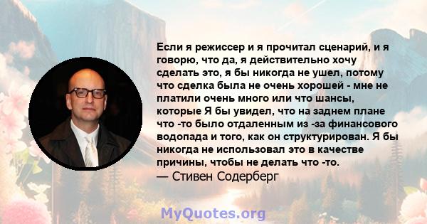 Если я режиссер и я прочитал сценарий, и я говорю, что да, я действительно хочу сделать это, я бы никогда не ушел, потому что сделка была не очень хорошей - мне не платили очень много или что шансы, которые Я бы увидел, 