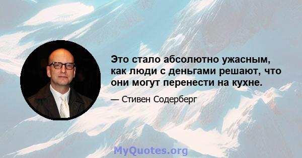 Это стало абсолютно ужасным, как люди с деньгами решают, что они могут перенести на кухне.