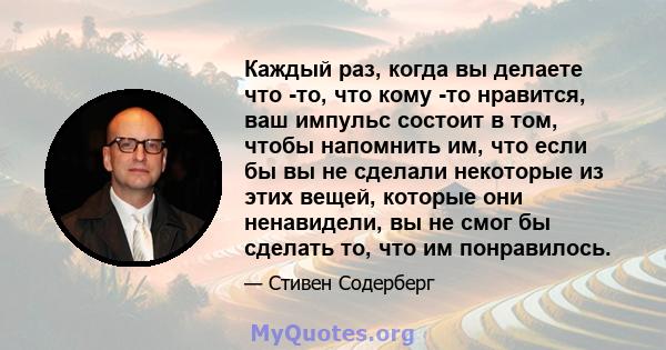 Каждый раз, когда вы делаете что -то, что кому -то нравится, ваш импульс состоит в том, чтобы напомнить им, что если бы вы не сделали некоторые из этих вещей, которые они ненавидели, вы не смог бы сделать то, что им