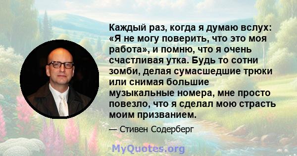 Каждый раз, когда я думаю вслух: «Я не могу поверить, что это моя работа», и помню, что я очень счастливая утка. Будь то сотни зомби, делая сумасшедшие трюки или снимая большие музыкальные номера, мне просто повезло,