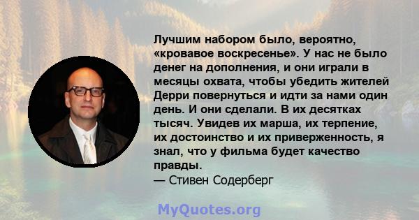 Лучшим набором было, вероятно, «кровавое воскресенье». У нас не было денег на дополнения, и они играли в месяцы охвата, чтобы убедить жителей Дерри повернуться и идти за нами один день. И они сделали. В их десятках