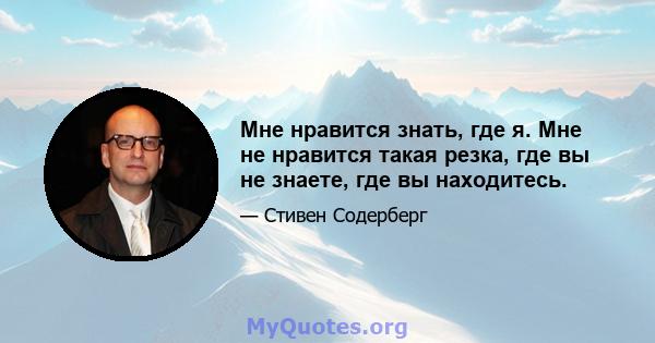 Мне нравится знать, где я. Мне не нравится такая резка, где вы не знаете, где вы находитесь.