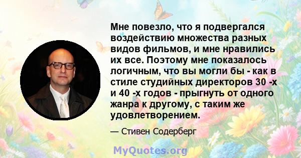 Мне повезло, что я подвергался воздействию множества разных видов фильмов, и мне нравились их все. Поэтому мне показалось логичным, что вы могли бы - как в стиле студийных директоров 30 -х и 40 -х годов - прыгнуть от