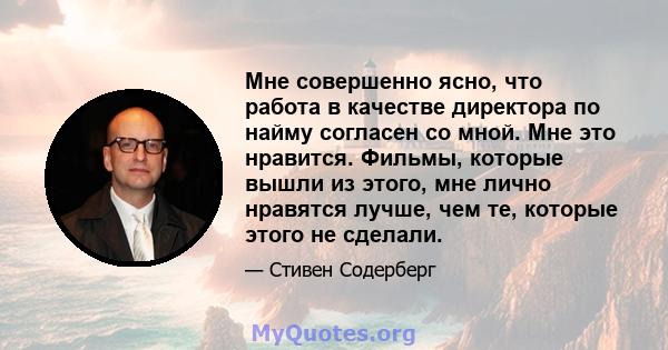 Мне совершенно ясно, что работа в качестве директора по найму согласен со мной. Мне это нравится. Фильмы, которые вышли из этого, мне лично нравятся лучше, чем те, которые этого не сделали.