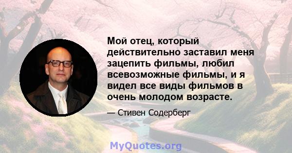 Мой отец, который действительно заставил меня зацепить фильмы, любил всевозможные фильмы, и я видел все виды фильмов в очень молодом возрасте.