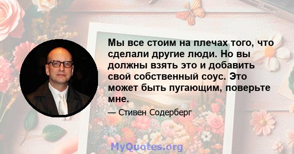 Мы все стоим на плечах того, что сделали другие люди. Но вы должны взять это и добавить свой собственный соус. Это может быть пугающим, поверьте мне.