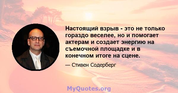 Настоящий взрыв - это не только гораздо веселее, но и помогает актерам и создает энергию на съемочной площадке и в конечном итоге на сцене.