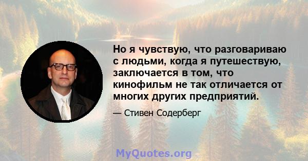 Но я чувствую, что разговариваю с людьми, когда я путешествую, заключается в том, что кинофильм не так отличается от многих других предприятий.