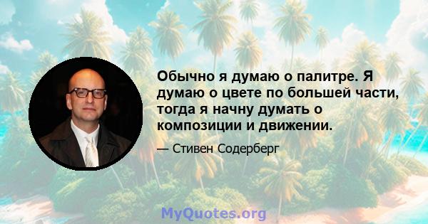 Обычно я думаю о палитре. Я думаю о цвете по большей части, тогда я начну думать о композиции и движении.