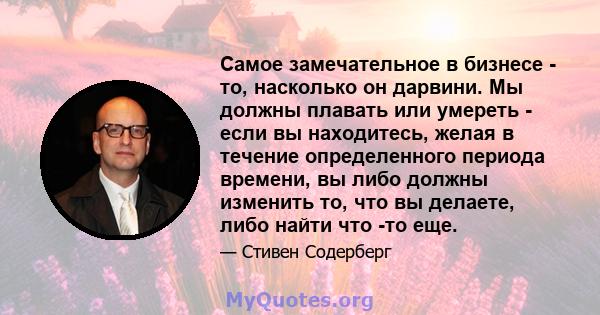 Самое замечательное в бизнесе - то, насколько он дарвини. Мы должны плавать или умереть - если вы находитесь, желая в течение определенного периода времени, вы либо должны изменить то, что вы делаете, либо найти что -то 