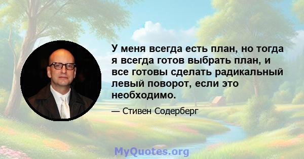 У меня всегда есть план, но тогда я всегда готов выбрать план, и все готовы сделать радикальный левый поворот, если это необходимо.