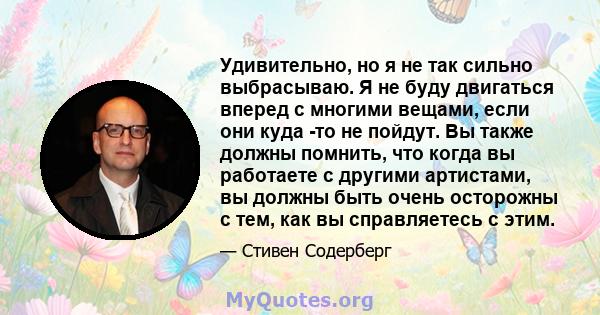 Удивительно, но я не так сильно выбрасываю. Я не буду двигаться вперед с многими вещами, если они куда -то не пойдут. Вы также должны помнить, что когда вы работаете с другими артистами, вы должны быть очень осторожны с 