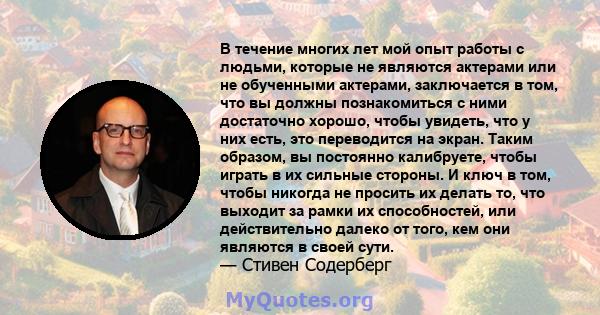 В течение многих лет мой опыт работы с людьми, которые не являются актерами или не обученными актерами, заключается в том, что вы должны познакомиться с ними достаточно хорошо, чтобы увидеть, что у них есть, это