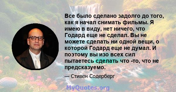 Все было сделано задолго до того, как я начал снимать фильмы. Я имею в виду, нет ничего, что Годард еще не сделал. Вы не можете сделать ни одной вещи, о которой Годард еще не думал. И поэтому вы изо всех сил пытаетесь