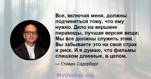 Все, включая меня, должны подчиняться тому, что ему нужно. Дело на вершине пирамиды, лучшая версия вещи; Мы все должны служить этим. Вы забываете это на свой страх и риск. И я думаю, что фильмы слишком длинные, в целом.