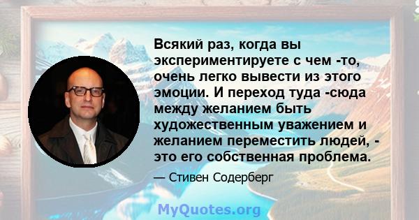 Всякий раз, когда вы экспериментируете с чем -то, очень легко вывести из этого эмоции. И переход туда -сюда между желанием быть художественным уважением и желанием переместить людей, - это его собственная проблема.