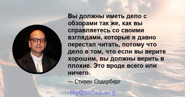 Вы должны иметь дело с обзорами так же, как вы справляетесь со своими взглядами, которые я давно перестал читать, потому что дело в том, что если вы верите хорошим, вы должны верить в плохие. Это вроде всего или ничего.