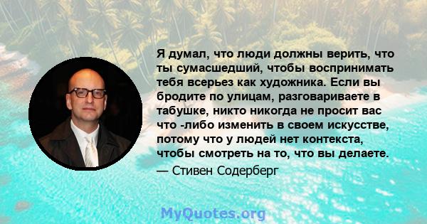 Я думал, что люди должны верить, что ты сумасшедший, чтобы воспринимать тебя всерьез как художника. Если вы бродите по улицам, разговариваете в табушке, никто никогда не просит вас что -либо изменить в своем искусстве,