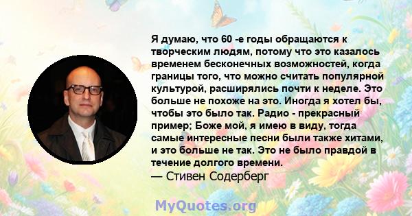 Я думаю, что 60 -е годы обращаются к творческим людям, потому что это казалось временем бесконечных возможностей, когда границы того, что можно считать популярной культурой, расширялись почти к неделе. Это больше не