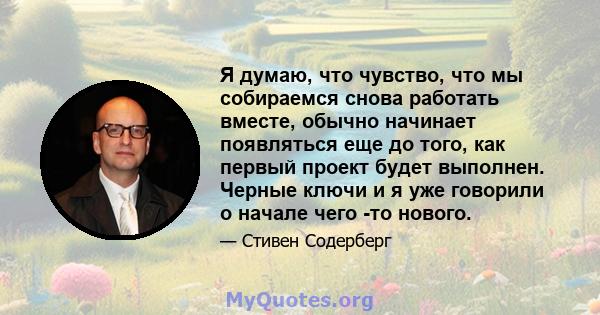 Я думаю, что чувство, что мы собираемся снова работать вместе, обычно начинает появляться еще до того, как первый проект будет выполнен. Черные ключи и я уже говорили о начале чего -то нового.