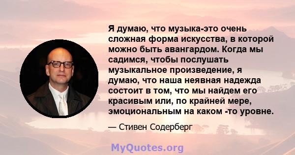 Я думаю, что музыка-это очень сложная форма искусства, в которой можно быть авангардом. Когда мы садимся, чтобы послушать музыкальное произведение, я думаю, что наша неявная надежда состоит в том, что мы найдем его