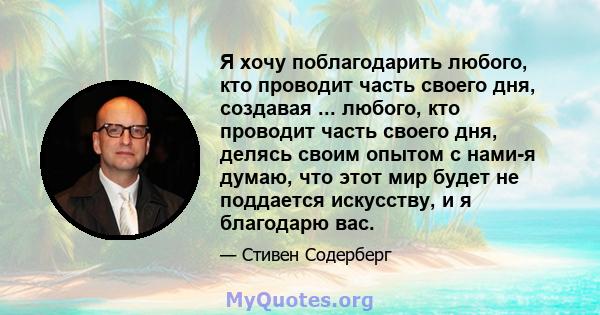 Я хочу поблагодарить любого, кто проводит часть своего дня, создавая ... любого, кто проводит часть своего дня, делясь своим опытом с нами-я думаю, что этот мир будет не поддается искусству, и я благодарю вас.