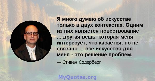 Я много думаю об искусстве только в двух контекстах. Одним из них является повествование ... другая вещь, которая меня интересует, что касается, но не связано ... все искусство для меня - это решение проблем.