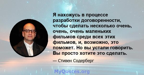 Я нахожусь в процессе разработки договоренности, чтобы сделать несколько очень, очень, очень маленьких фильмов среди всех этих фильмов, и, возможно, это поможет. Но вы устали говорить. Вы просто хотите это сделать.