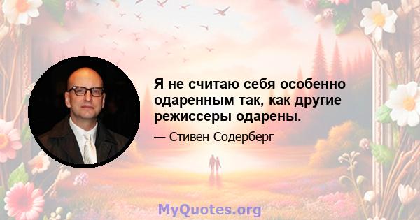 Я не считаю себя особенно одаренным так, как другие режиссеры одарены.