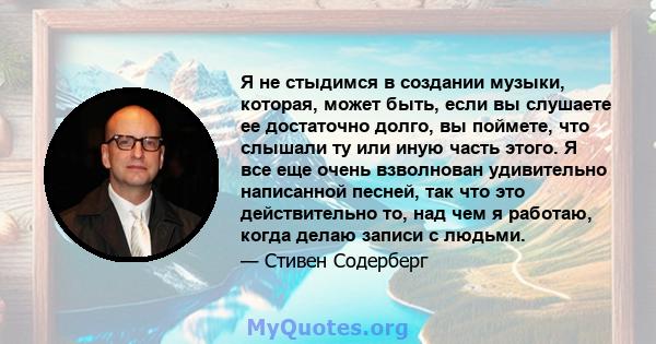 Я не стыдимся в создании музыки, которая, может быть, если вы слушаете ее достаточно долго, вы поймете, что слышали ту или иную часть этого. Я все еще очень взволнован удивительно написанной песней, так что это