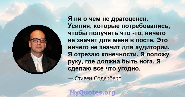 Я ни о чем не драгоценен. Усилия, которые потребовались, чтобы получить что -то, ничего не значит для меня в посте. Это ничего не значит для аудитории. Я отрезаю конечности. Я положу руку, где должна быть нога. Я сделаю 