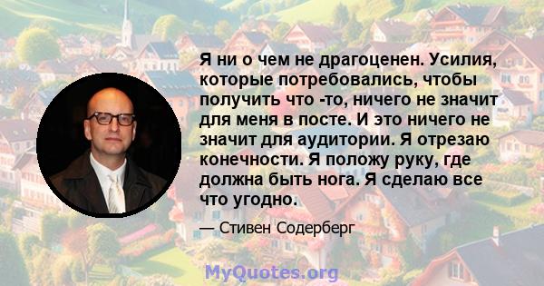 Я ни о чем не драгоценен. Усилия, которые потребовались, чтобы получить что -то, ничего не значит для меня в посте. И это ничего не значит для аудитории. Я отрезаю конечности. Я положу руку, где должна быть нога. Я