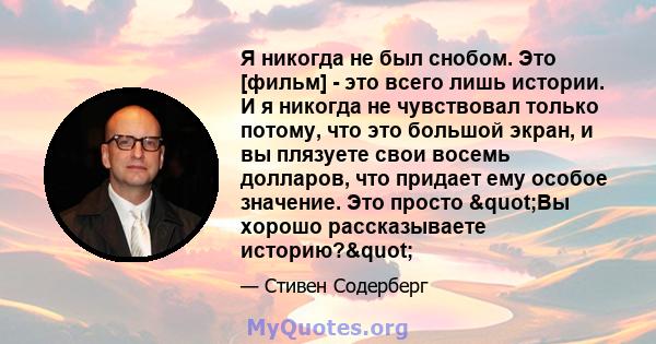 Я никогда не был снобом. Это [фильм] - это всего лишь истории. И я никогда не чувствовал только потому, что это большой экран, и вы плязуете свои восемь долларов, что придает ему особое значение. Это просто "Вы