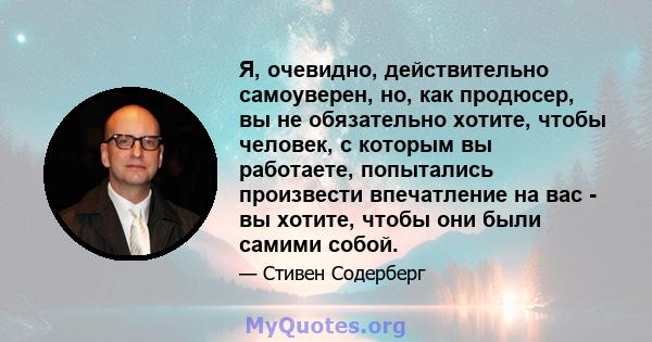 Я, очевидно, действительно самоуверен, но, как продюсер, вы не обязательно хотите, чтобы человек, с которым вы работаете, попытались произвести впечатление на вас - вы хотите, чтобы они были самими собой.