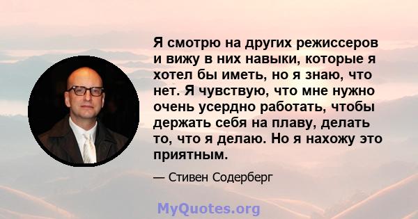 Я смотрю на других режиссеров и вижу в них навыки, которые я хотел бы иметь, но я знаю, что нет. Я чувствую, что мне нужно очень усердно работать, чтобы держать себя на плаву, делать то, что я делаю. Но я нахожу это