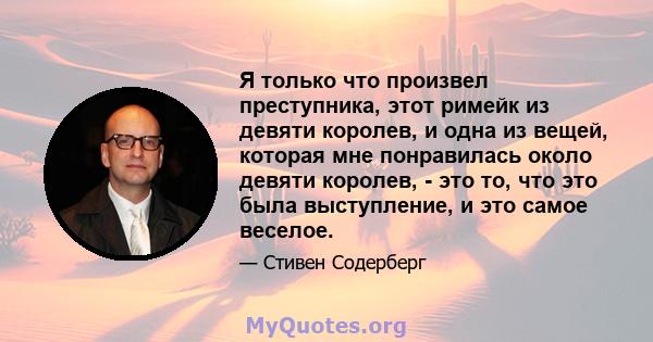 Я только что произвел преступника, этот римейк из девяти королев, и одна из вещей, которая мне понравилась около девяти королев, - это то, что это была выступление, и это самое веселое.