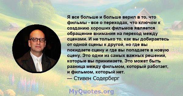 Я все больше и больше верил в то, что фильмы - все о переходах, что ключом к созданию хороших фильмов является обращение внимания на переход между сценами. И не только то, как вы добираетесь от одной сцены к другой, но