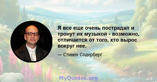 Я все еще очень пострадал и тронут их музыкой - возможно, отличается от того, кто вырос вокруг нее.