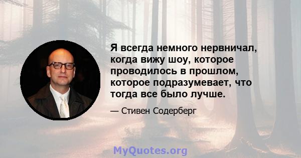 Я всегда немного нервничал, когда вижу шоу, которое проводилось в прошлом, которое подразумевает, что тогда все было лучше.