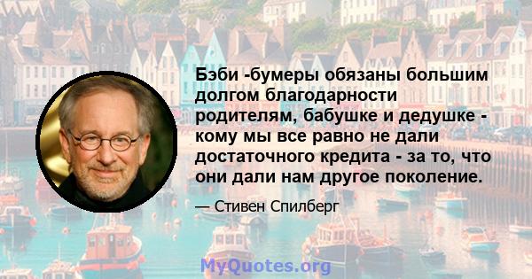 Бэби -бумеры обязаны большим долгом благодарности родителям, бабушке и дедушке - кому мы все равно не дали достаточного кредита - за то, что они дали нам другое поколение.