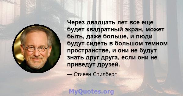 Через двадцать лет все еще будет квадратный экран, может быть, даже больше, и люди будут сидеть в большом темном пространстве, и они не будут знать друг друга, если они не приведут друзей.