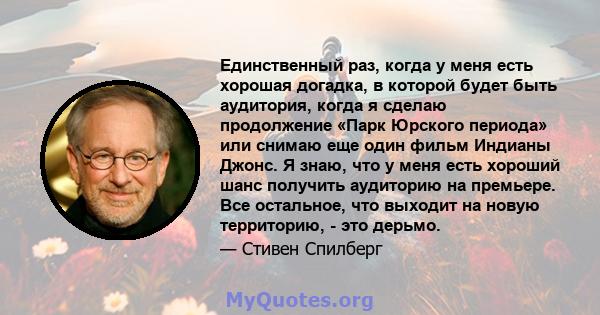 Единственный раз, когда у меня есть хорошая догадка, в которой будет быть аудитория, когда я сделаю продолжение «Парк Юрского периода» или снимаю еще один фильм Индианы Джонс. Я знаю, что у меня есть хороший шанс