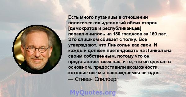 Есть много путаницы в отношении политических идеологий обеих сторон [демократов и республиканцев] переключилось на 180 градусов за 150 лет. Это слишком сбивает с толку. Все утверждают, что Линкольн как свои. И каждый