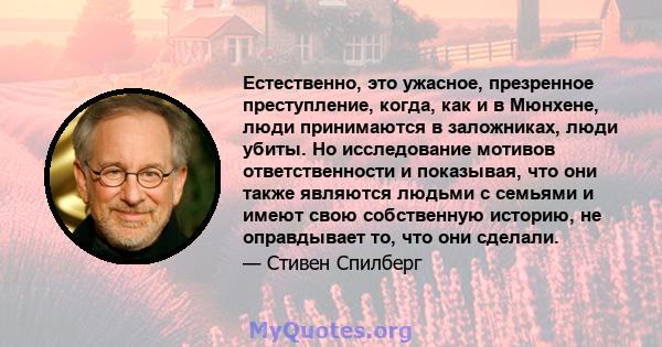 Естественно, это ужасное, презренное преступление, когда, как и в Мюнхене, люди принимаются в заложниках, люди убиты. Но исследование мотивов ответственности и показывая, что они также являются людьми с семьями и имеют