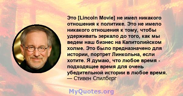 Это [Lincoln Movie] не имел никакого отношения к политике. Это не имело никакого отношения к тому, чтобы удерживать зеркало до того, как мы ведем наш бизнес на Капитолийском холме. Это было предназначено для истории,