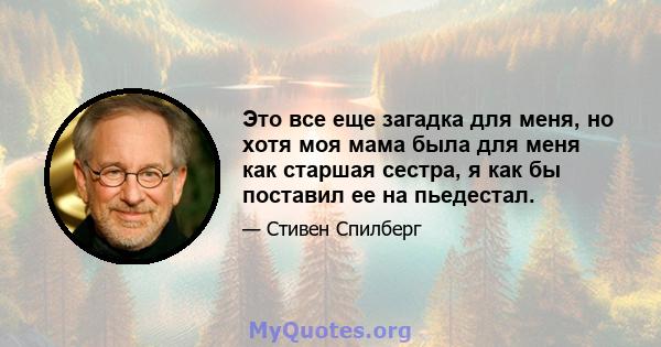 Это все еще загадка для меня, но хотя моя мама была для меня как старшая сестра, я как бы поставил ее на пьедестал.