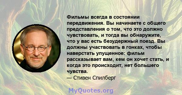 Фильмы всегда в состоянии передвижения. Вы начинаете с общего представления о том, что это должно чувствовать, и тогда вы обнаружите, что у вас есть безудержный поезд. Вы должны участвовать в гонках, чтобы наверстать