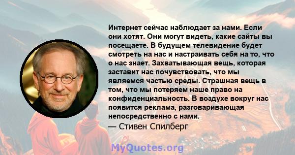 Интернет сейчас наблюдает за нами. Если они хотят. Они могут видеть, какие сайты вы посещаете. В будущем телевидение будет смотреть на нас и настраивать себя на то, что о нас знает. Захватывающая вещь, которая заставит