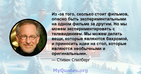 Из -за того, сколько стоит фильмов, опасно быть экспериментальными на одном фильме за другим. Но мы можем экспериментировать с телевидением. Мы можем делать вещи, которые являются бахромой, и приносить идеи на стол,